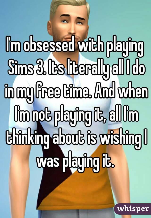 I'm obsessed with playing Sims 3. Its literally all I do in my free time. And when I'm not playing it, all I'm thinking about is wishing I was playing it. 
