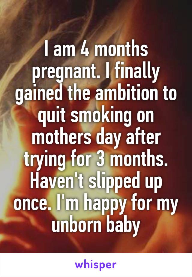 I am 4 months pregnant. I finally gained the ambition to quit smoking on mothers day after trying for 3 months. Haven't slipped up once. I'm happy for my unborn baby