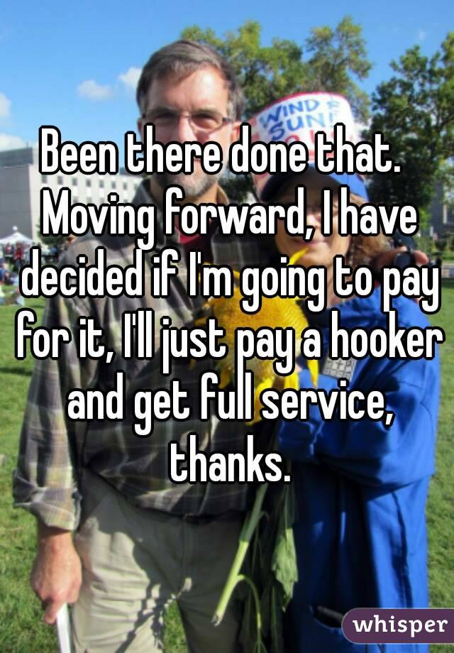 Been there done that.  Moving forward, I have decided if I'm going to pay for it, I'll just pay a hooker and get full service, thanks.