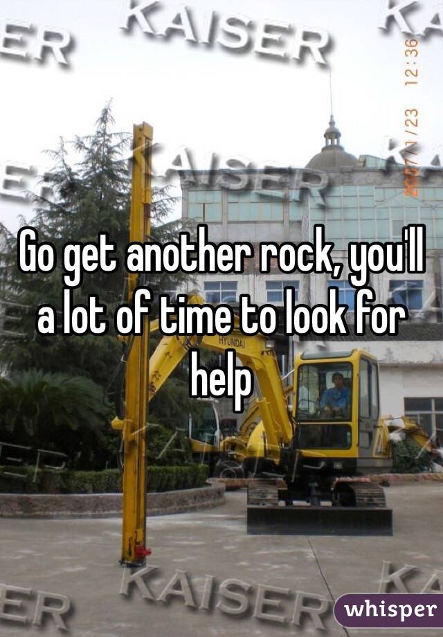 Go get another rock, you'll a lot of time to look for help
