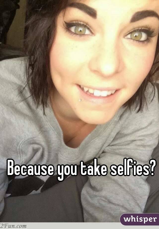 Because you take selfies?