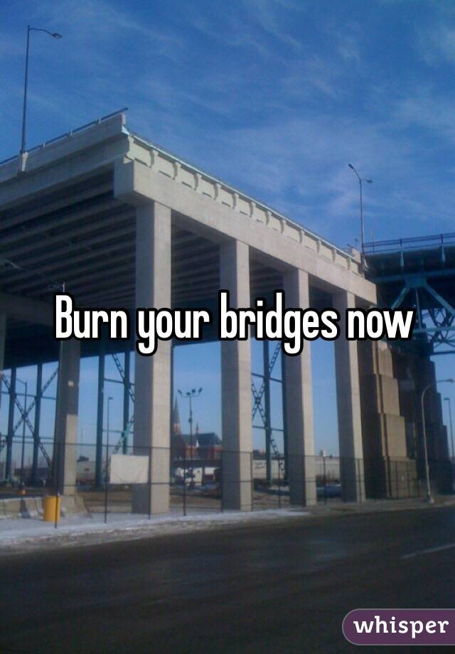 Burn your bridges now
