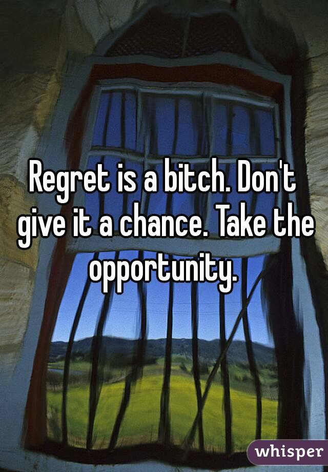 Regret is a bitch. Don't give it a chance. Take the opportunity. 