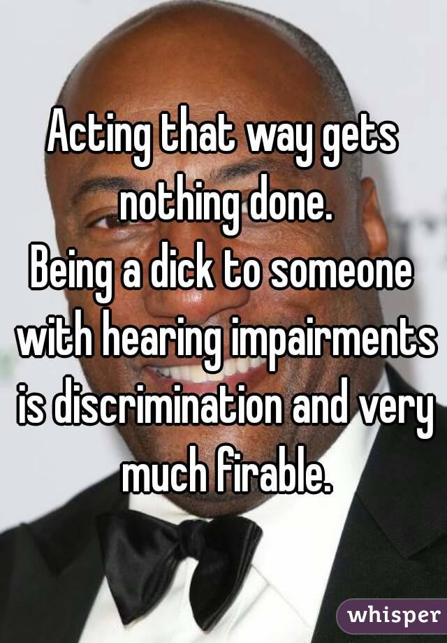 Acting that way gets nothing done.
Being a dick to someone with hearing impairments is discrimination and very much firable.