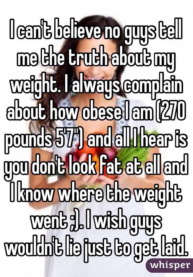 I can't believe no guys tell me the truth about my weight. I always complain about how obese I am (270 pounds 5'7") and all I hear is you don't look fat at all and I know where the weight went ;). I wish guys wouldn't lie just to get laid.