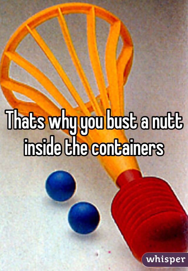 Thats why you bust a nutt inside the containers 