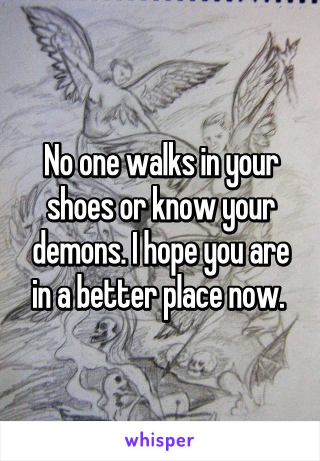 No one walks in your shoes or know your demons. I hope you are in a better place now. 