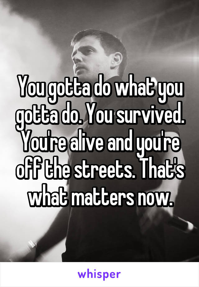 You gotta do what you gotta do. You survived. You're alive and you're off the streets. That's what matters now.