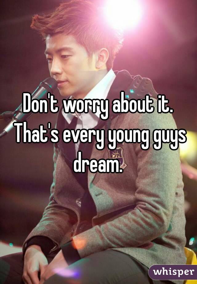 Don't worry about it. That's every young guys dream. 