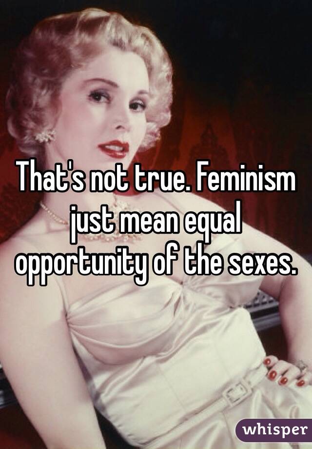 That's not true. Feminism just mean equal opportunity of the sexes. 