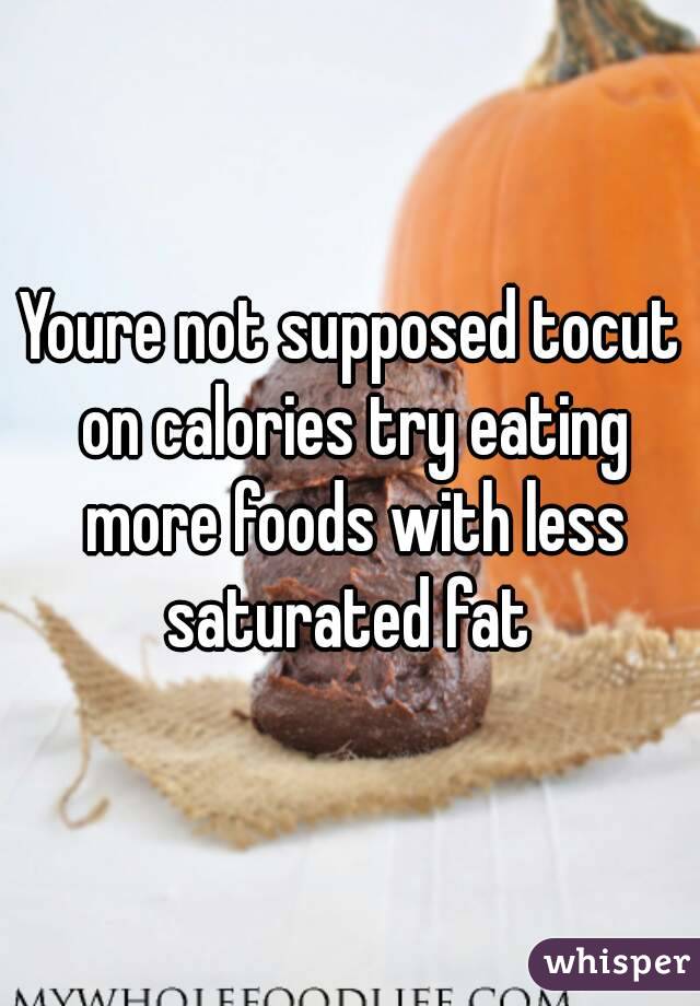 Youre not supposed tocut on calories try eating more foods with less saturated fat 