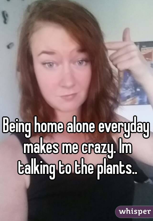Being home alone everyday makes me crazy. Im talking to the plants. - 051685460da320313568da3e13400cf7bf3af2-wm