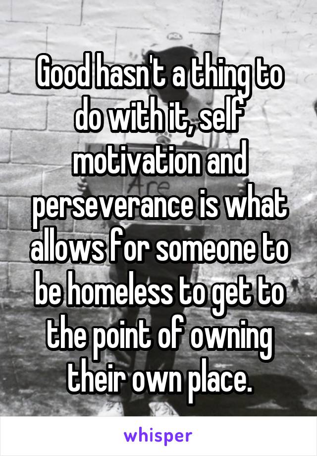 Good hasn't a thing to do with it, self motivation and perseverance is what allows for someone to be homeless to get to the point of owning their own place.