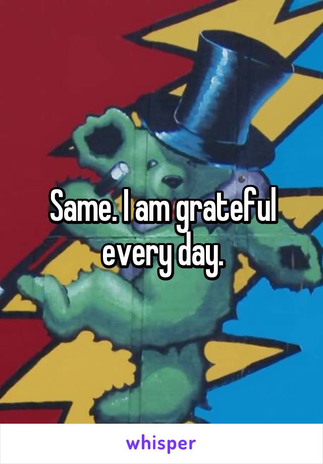 Same. I am grateful every day.