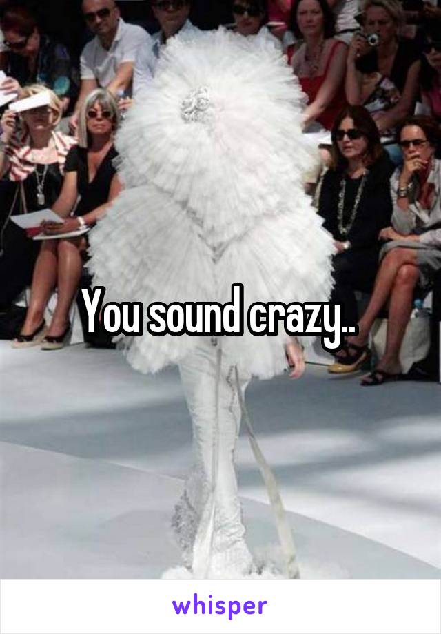 You sound crazy.. 