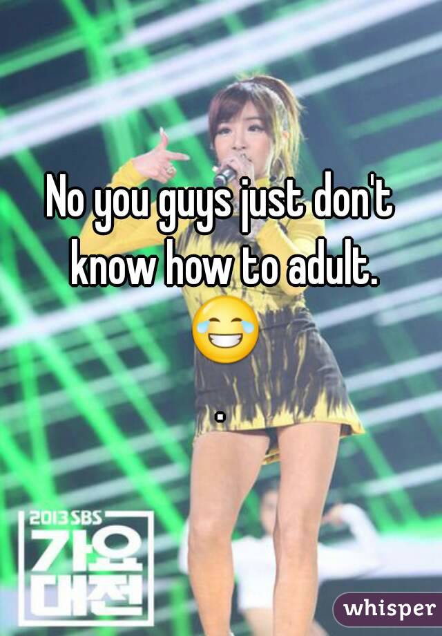 No you guys just don't know how to adult. 😂.