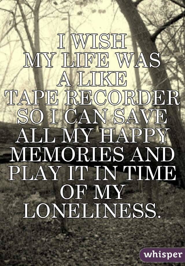 I WISH
MY LIFE WAS
A LIKE
TAPE RECORDER
SO I CAN SAVE
ALL MY HAPPY
MEMORIES AND
PLAY IT IN TIME
OF MY
LONELINESS.