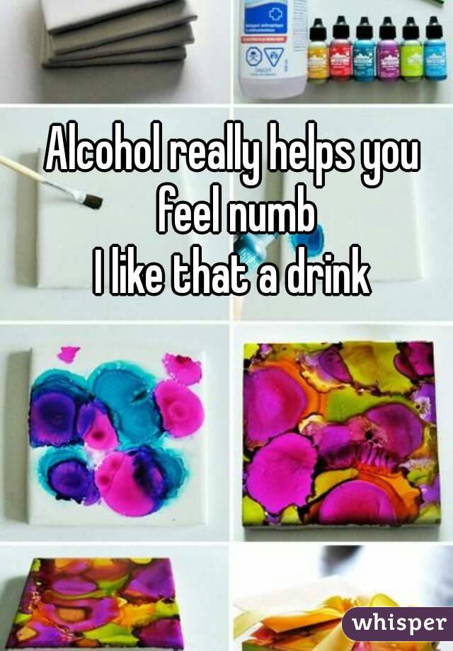 Alcohol really helps you feel numb
I like that a drink