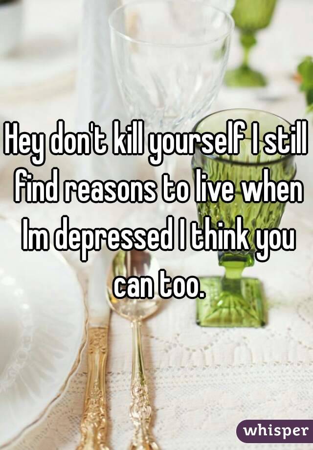 Hey don't kill yourself I still find reasons to live when Im depressed I think you can too.