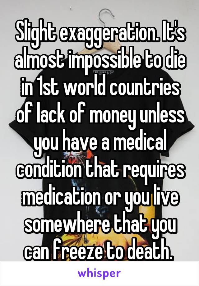 Slight exaggeration. It's almost impossible to die in 1st world countries of lack of money unless you have a medical condition that requires medication or you live somewhere that you can freeze to death. 