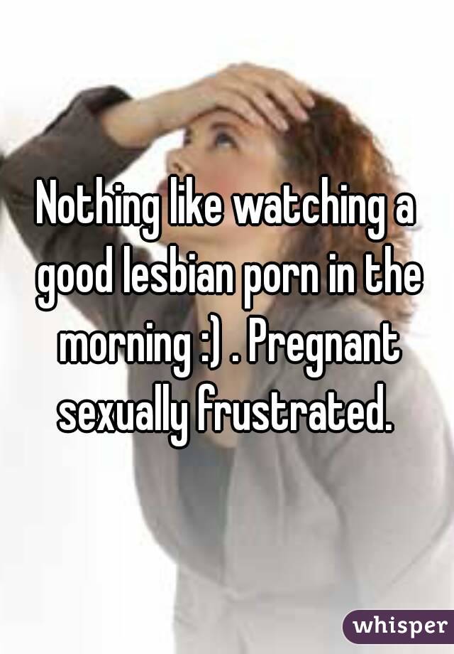 Nothing like watching a good lesbian porn in the morning :) . Pregnant sexually frustrated. 