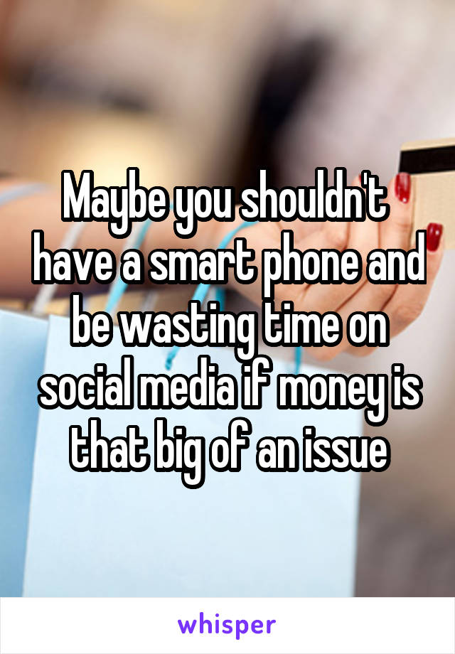 Maybe you shouldn't  have a smart phone and be wasting time on social media if money is that big of an issue