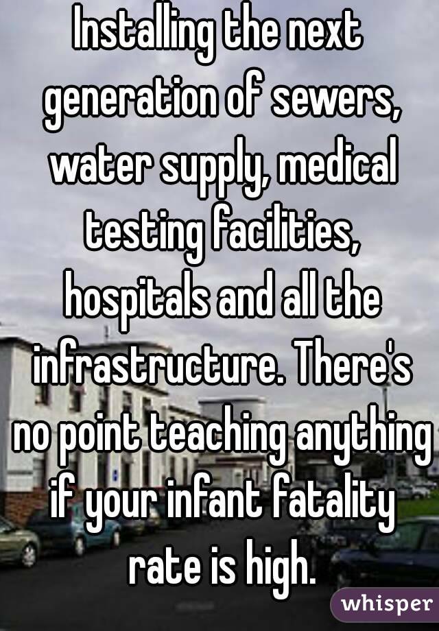 Installing the next generation of sewers, water supply, medical testing facilities, hospitals and all the infrastructure. There's no point teaching anything if your infant fatality rate is high.