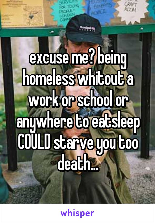 excuse me? being homeless whitout a work or school or anywhere to eat\sleep COULD starve you too death...