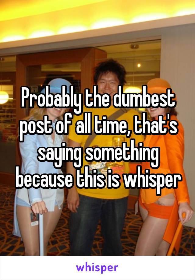 Probably the dumbest post of all time, that's saying something because this is whisper