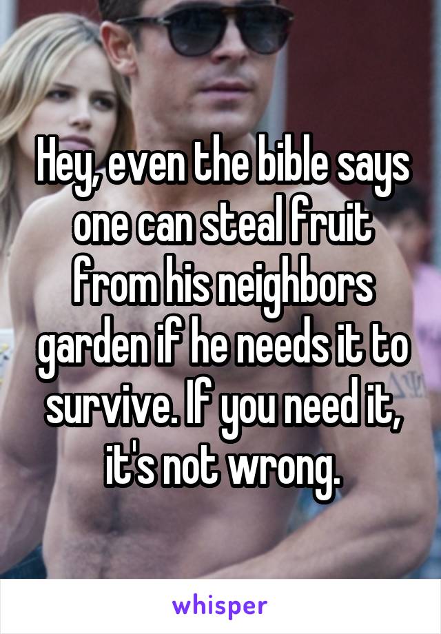 Hey, even the bible says one can steal fruit from his neighbors garden if he needs it to survive. If you need it, it's not wrong.