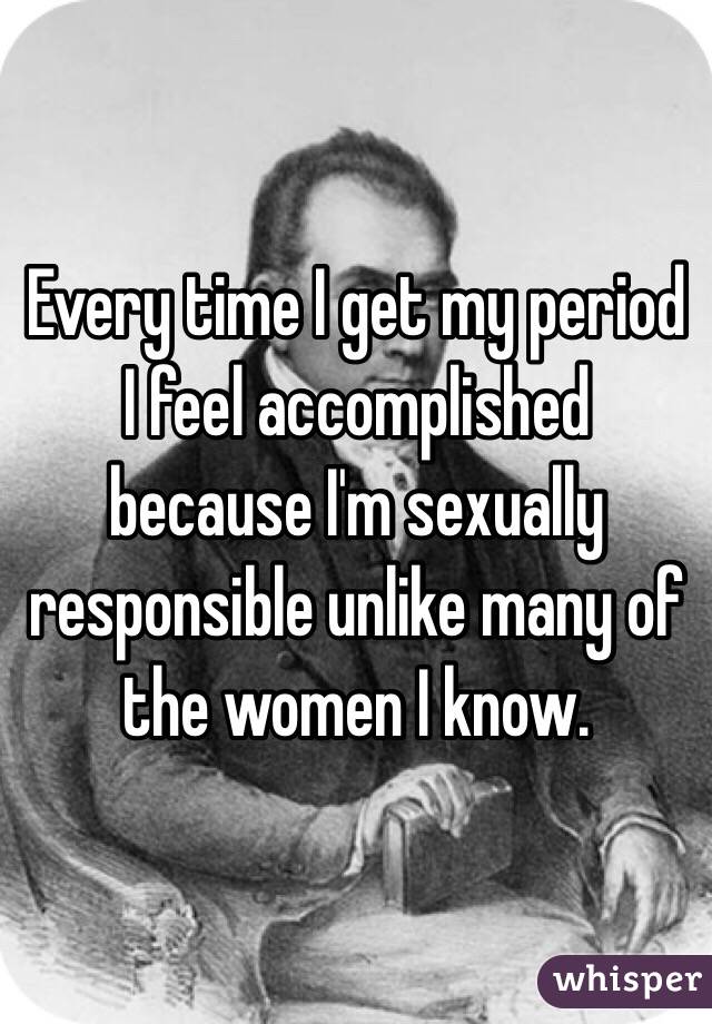 Every time I get my period I feel accomplished because I'm sexually responsible unlike many of the women I know. 