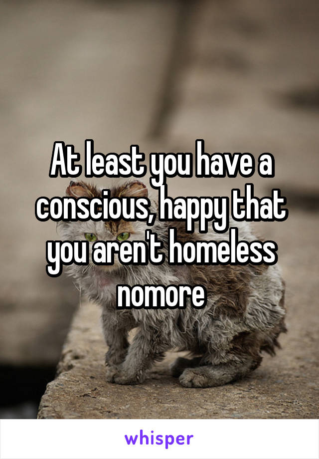 At least you have a conscious, happy that you aren't homeless nomore