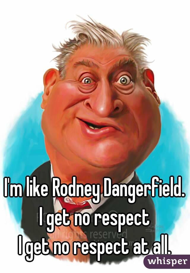 I'm like Rodney Dangerfield.
I get no respect
I get no respect at all.