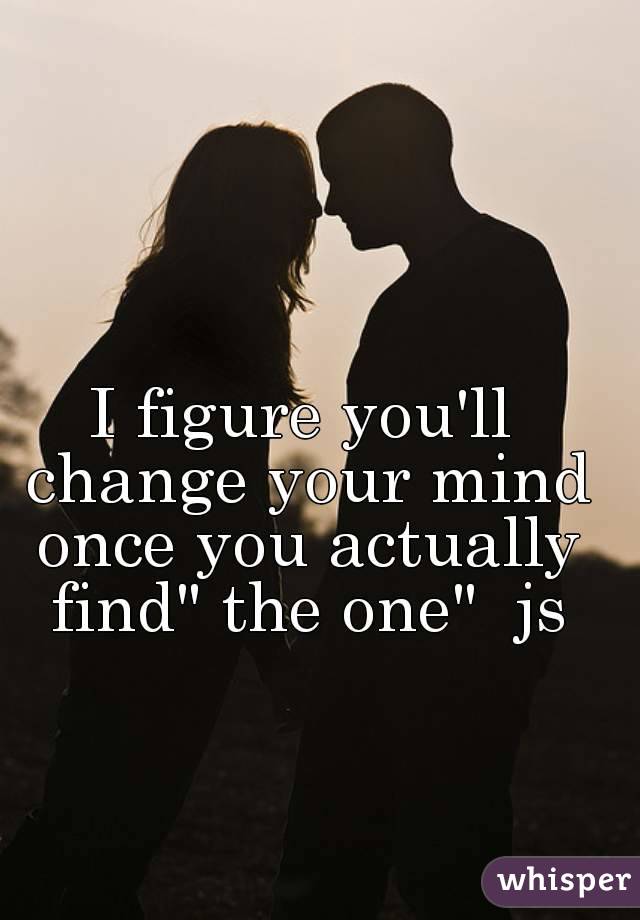 I figure you'll change your mind once you actually find" the one"  js