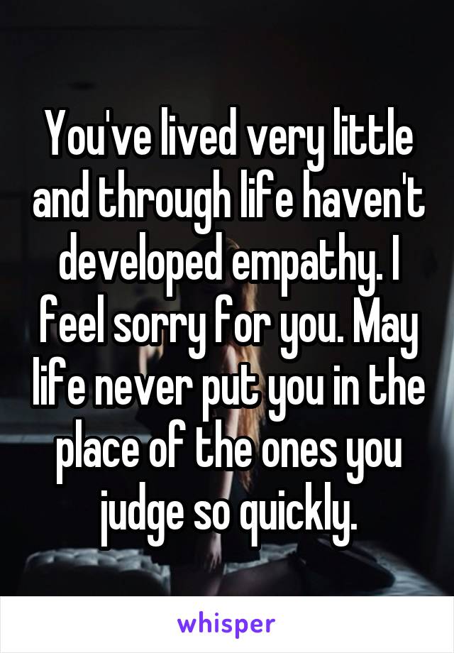 You've lived very little and through life haven't developed empathy. I feel sorry for you. May life never put you in the place of the ones you judge so quickly.