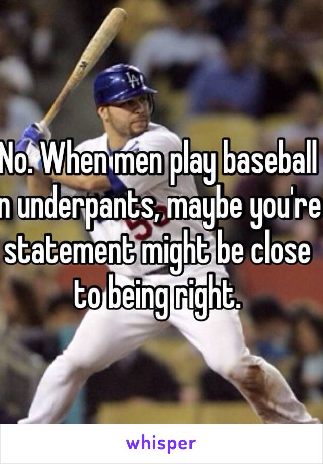 No. When men play baseball in underpants, maybe you're statement might be close to being right.