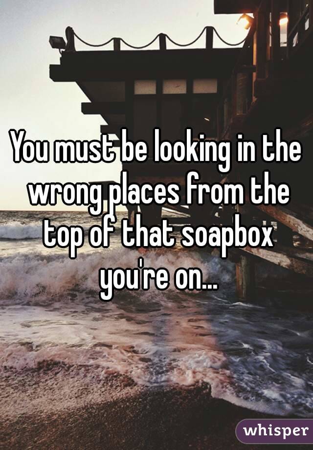 You must be looking in the wrong places from the top of that soapbox you're on...