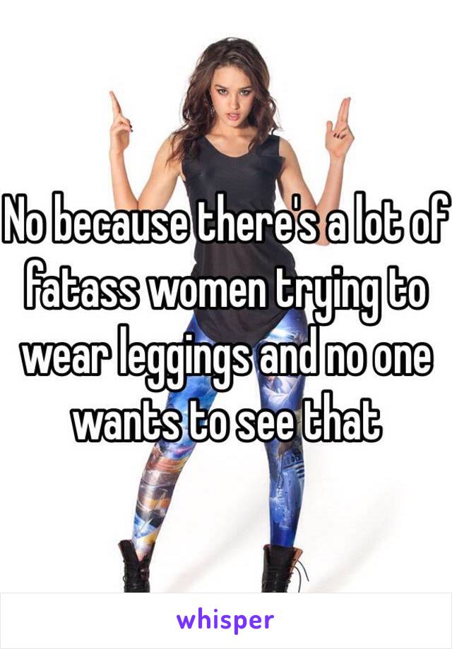 No because there's a lot of fatass women trying to wear leggings and no one wants to see that