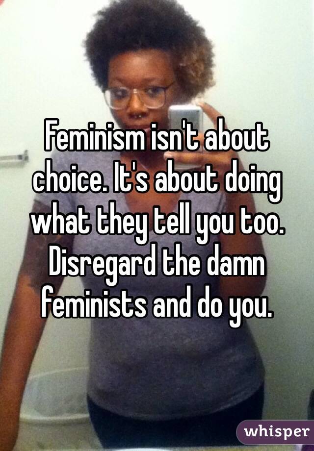 Feminism isn't about choice. It's about doing what they tell you too. Disregard the damn feminists and do you. 