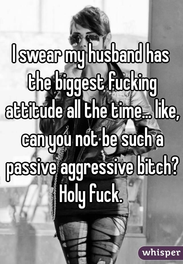 I swear my husband has the biggest fucking attitude all the time... like, can you not be such a passive aggressive bitch? Holy fuck. 