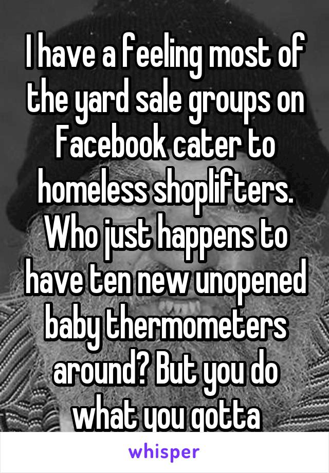 I have a feeling most of the yard sale groups on Facebook cater to homeless shoplifters. Who just happens to have ten new unopened baby thermometers around? But you do what you gotta