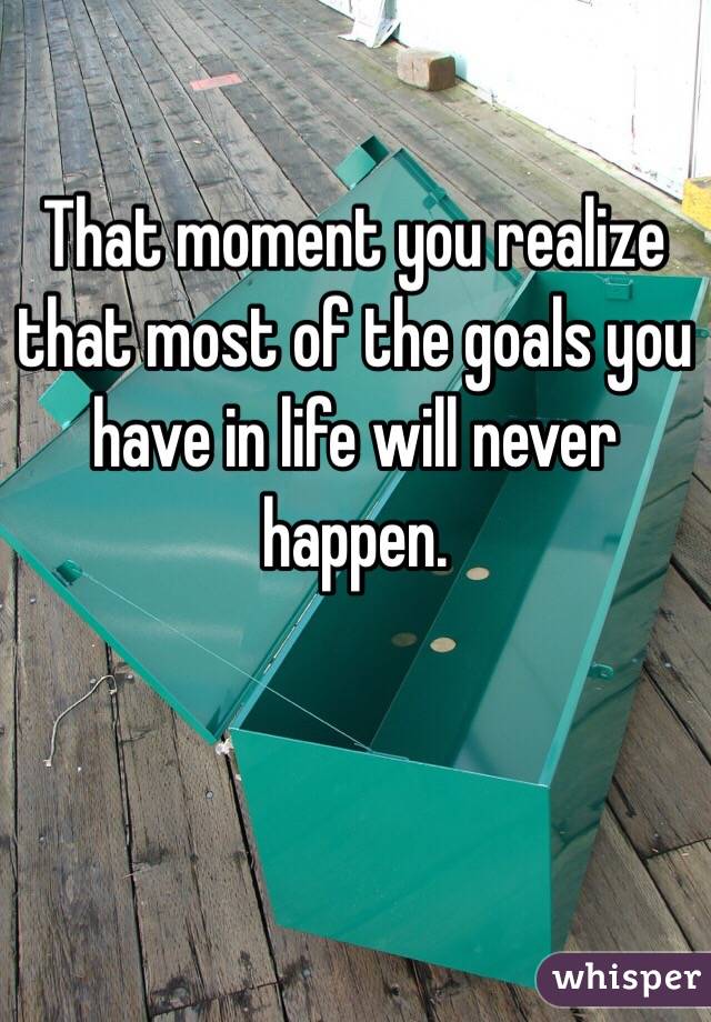 That moment you realize that most of the goals you have in life will never happen. 