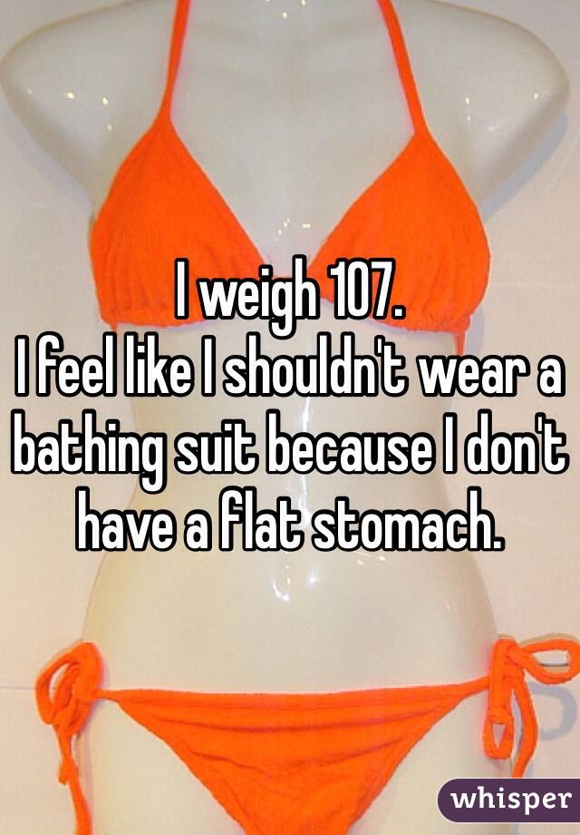 I weigh 107. 
I feel like I shouldn't wear a bathing suit because I don't have a flat stomach. 