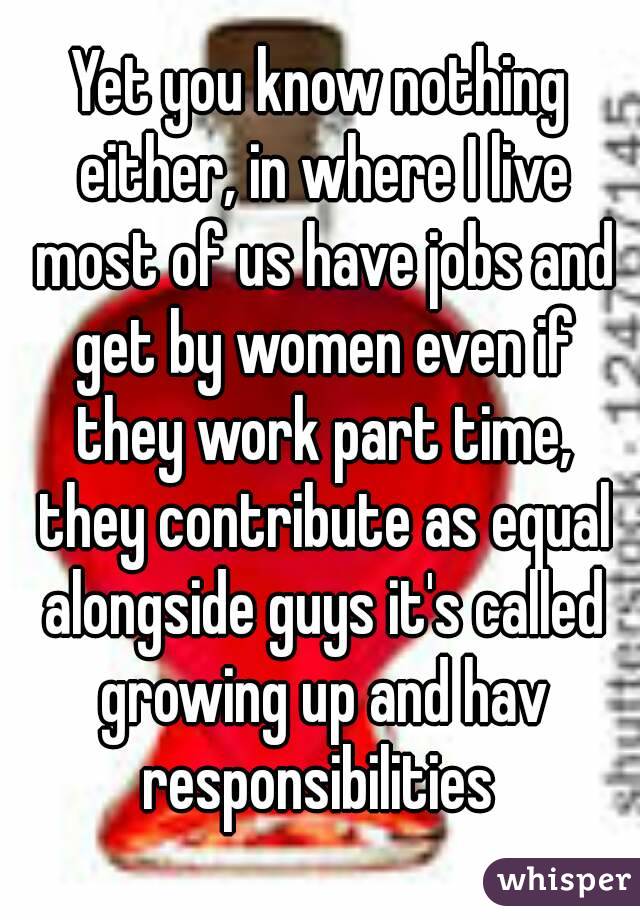 Yet you know nothing either, in where I live most of us have jobs and get by women even if they work part time, they contribute as equal alongside guys it's called growing up and hav responsibilities 