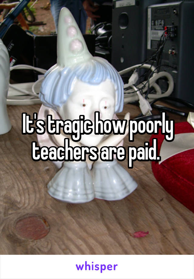 It's tragic how poorly teachers are paid. 