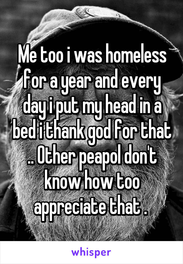 Me too i was homeless for a year and every day i put my head in a bed i thank god for that .. Other peapol don't know how too appreciate that . 