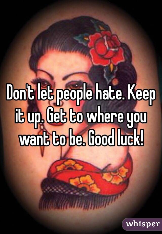 Don't let people hate. Keep it up. Get to where you want to be. Good luck!