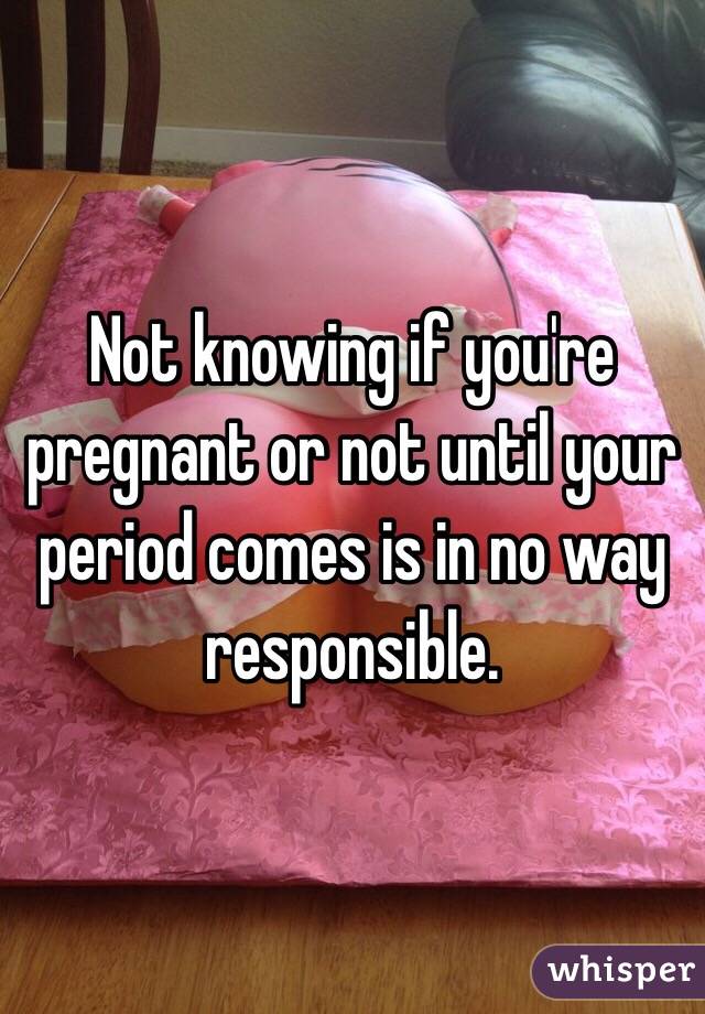 Not knowing if you're pregnant or not until your period comes is in no way responsible.