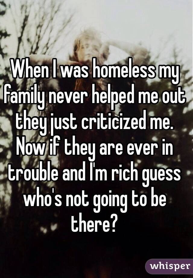 When I was homeless my family never helped me out they just criticized me. Now if they are ever in trouble and I'm rich guess who's not going to be there?