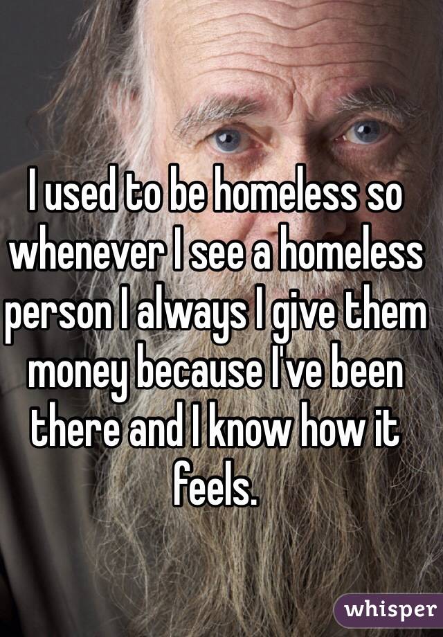 I used to be homeless so whenever I see a homeless person I always I give them money because I've been there and I know how it feels.